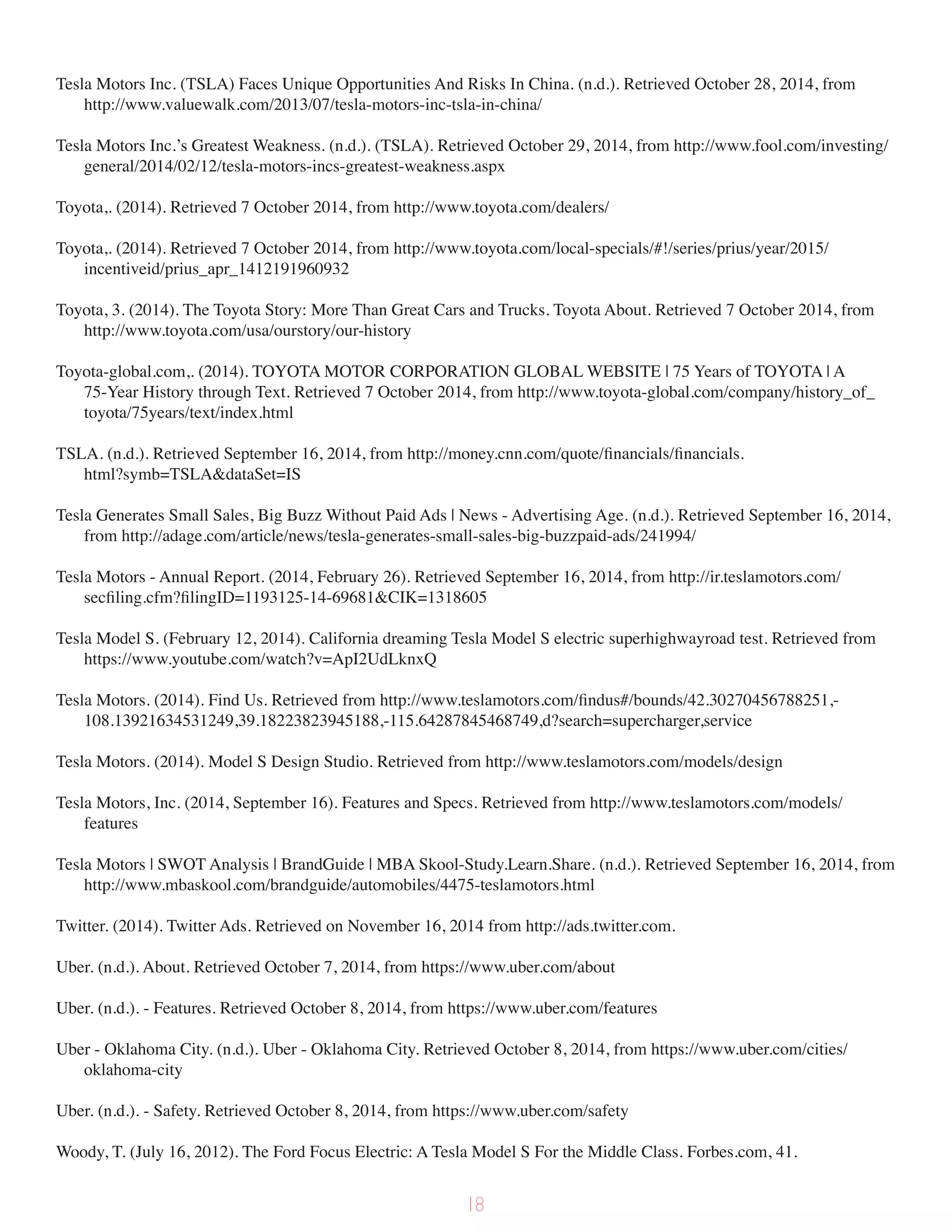 Tesla Motors Inc. (TSLA) Faces Unique Opportunities And Risks In China. (n.d.). Retrieved October 28, 2014, from
http://www.valuewalk.com/2013/07/tesla-motors-inc-tsla-in-china/
Tesla Motors Inc.’s Greatest Weakness. (n.d.). (TSLA). Retrieved October 29, 2014, from http://www.fool.com/investing/
general/2014/02/12/tesla-motors-incs-greatest-weakness.aspx
Toyota,. (2014). Retrieved 7 October 2014, from http://www.toyota.com/dealers/
Toyota,. (2014). Retrieved 7 October 2014, from http://www.toyota.com/local-specials/#!/series/prius/year/2015/
incentiveid/prius_apr_1412191960932
Toyota, 3. (2014). The Toyota Story: More Than Great Cars and Trucks. Toyota About. Retrieved 7 October 2014, from
http://www.toyota.com/usa/ourstory/our-history
Toyota-global.com,. (2014). TOYOTA MOTOR CORPORATION GLOBAL WEBSITE | 75 Years of TOYOTA | A
75-Year History through Text. Retrieved 7 October 2014, from http://www.toyota-global.com/company/history_of_
toyota/75years/text/index.html
TSLA. (n.d.). Retrieved September 16, 2014, from http://money.cnn.com/quote/financials/financials.
html?symb=TSLA&dataSet=IS
Tesla Generates Small Sales, Big Buzz Without Paid Ads | News - Advertising Age. (n.d.). Retrieved September 16, 2014,
from http://adage.com/article/news/tesla-generates-small-sales-big-buzzpaid-ads/241994/
Tesla Motors - Annual Report. (2014, February 26). Retrieved September 16, 2014, from http://ir.teslamotors.com/
secfiling.cfm?filingID=1193125-14-69681&CIK=1318605
Tesla Model S. (February 12, 2014). California dreaming Tesla Model S electric superhighwayroad test. Retrieved from
https://www.youtube.com/watch?v=ApI2UdLknxQ
Tesla Motors. (2014). Find Us. Retrieved from http://www.teslamotors.com/findus#/bounds/42.30270456788251,-
108.13921634531249,39.18223823945188,-115.64287845468749,d?search=supercharger,service
Tesla Motors. (2014). Model S Design Studio. Retrieved from http://www.teslamotors.com/models/design
Tesla Motors, Inc. (2014, September 16). Features and Specs. Retrieved from http://www.teslamotors.com/models/
features
Tesla Motors | SWOT Analysis | BrandGuide | MBA Skool-Study.Learn.Share. (n.d.). Retrieved September 16, 2014, from
http://www.mbaskool.com/brandguide/automobiles/4475-teslamotors.html
Twitter. (2014). Twitter Ads. Retrieved on November 16, 2014 from http://ads.twitter.com.
Uber. (n.d.). About. Retrieved October 7, 2014, from https://www.uber.com/about
Uber. (n.d.). - Features. Retrieved October 8, 2014, from https://www.uber.com/features
Uber - Oklahoma City. (n.d.). Uber - Oklahoma City. Retrieved October 8, 2014, from https://www.uber.com/cities/
oklahoma-city
Uber. (n.d.). - Safety. Retrieved October 8, 2014, from https://www.uber.com/safety
Woody, T. (July 16, 2012). The Ford Focus Electric: A Tesla Model S For the Middle Class. Forbes.com, 41.
18
 