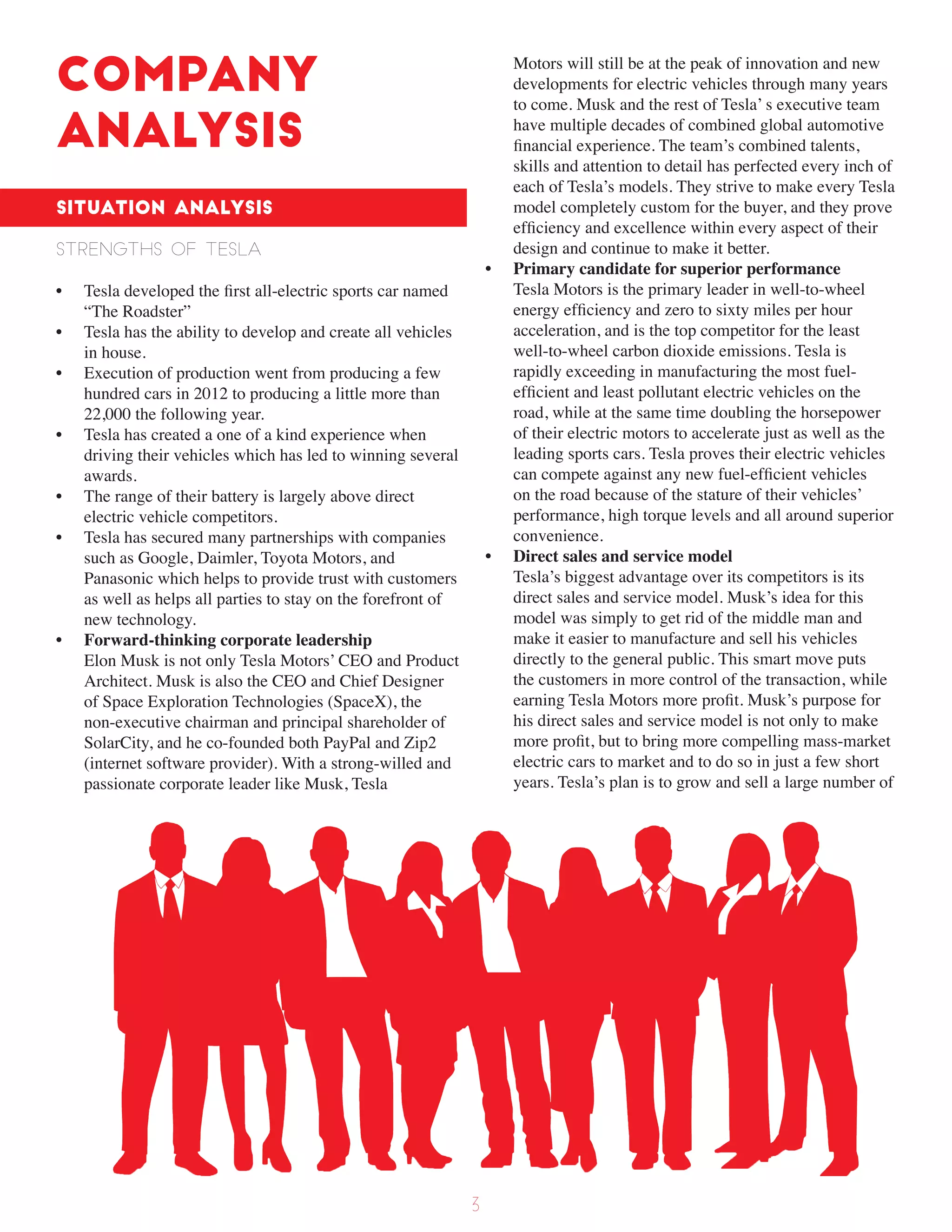 Company
Analysis
Situation Analysis
Strengths of Tesla
• Tesla developed the first all-electric sports car named
“The Roadster”
• Tesla has the ability to develop and create all vehicles
in house.
• Execution of production went from producing a few
hundred cars in 2012 to producing a little more than
22,000 the following year.
• Tesla has created a one of a kind experience when
driving their vehicles which has led to winning several
awards.
• The range of their battery is largely above direct
electric vehicle competitors.
• Tesla has secured many partnerships with companies
such as Google, Daimler, Toyota Motors, and
Panasonic which helps to provide trust with customers
as well as helps all parties to stay on the forefront of
new technology.
• Forward-thinking corporate leadership
Elon Musk is not only Tesla Motors’ CEO and Product
Architect. Musk is also the CEO and Chief Designer
of Space Exploration Technologies (SpaceX), the
non-executive chairman and principal shareholder of
SolarCity, and he co-founded both PayPal and Zip2
(internet software provider). With a strong-willed and
passionate corporate leader like Musk, Tesla
Motors will still be at the peak of innovation and new
developments for electric vehicles through many years
to come. Musk and the rest of Tesla’ s executive team
have multiple decades of combined global automotive
financial experience. The team’s combined talents,
skills and attention to detail has perfected every inch of
each of Tesla’s models. They strive to make every Tesla
model completely custom for the buyer, and they prove
efficiency and excellence within every aspect of their
design and continue to make it better.
• Primary candidate for superior performance
Tesla Motors is the primary leader in well-to-wheel
energy efficiency and zero to sixty miles per hour
acceleration, and is the top competitor for the least
well-to-wheel carbon dioxide emissions. Tesla is
rapidly exceeding in manufacturing the most fuel-
efficient and least pollutant electric vehicles on the
road, while at the same time doubling the horsepower
of their electric motors to accelerate just as well as the
leading sports cars. Tesla proves their electric vehicles
can compete against any new fuel-efficient vehicles
on the road because of the stature of their vehicles’
performance, high torque levels and all around superior
convenience.
• Direct sales and service model
Tesla’s biggest advantage over its competitors is its
direct sales and service model. Musk’s idea for this
model was simply to get rid of the middle man and
make it easier to manufacture and sell his vehicles
directly to the general public. This smart move puts
the customers in more control of the transaction, while
earning Tesla Motors more profit. Musk’s purpose for
his direct sales and service model is not only to make
more profit, but to bring more compelling mass-market
electric cars to market and to do so in just a few short
years. Tesla’s plan is to grow and sell a large number of
3
 
