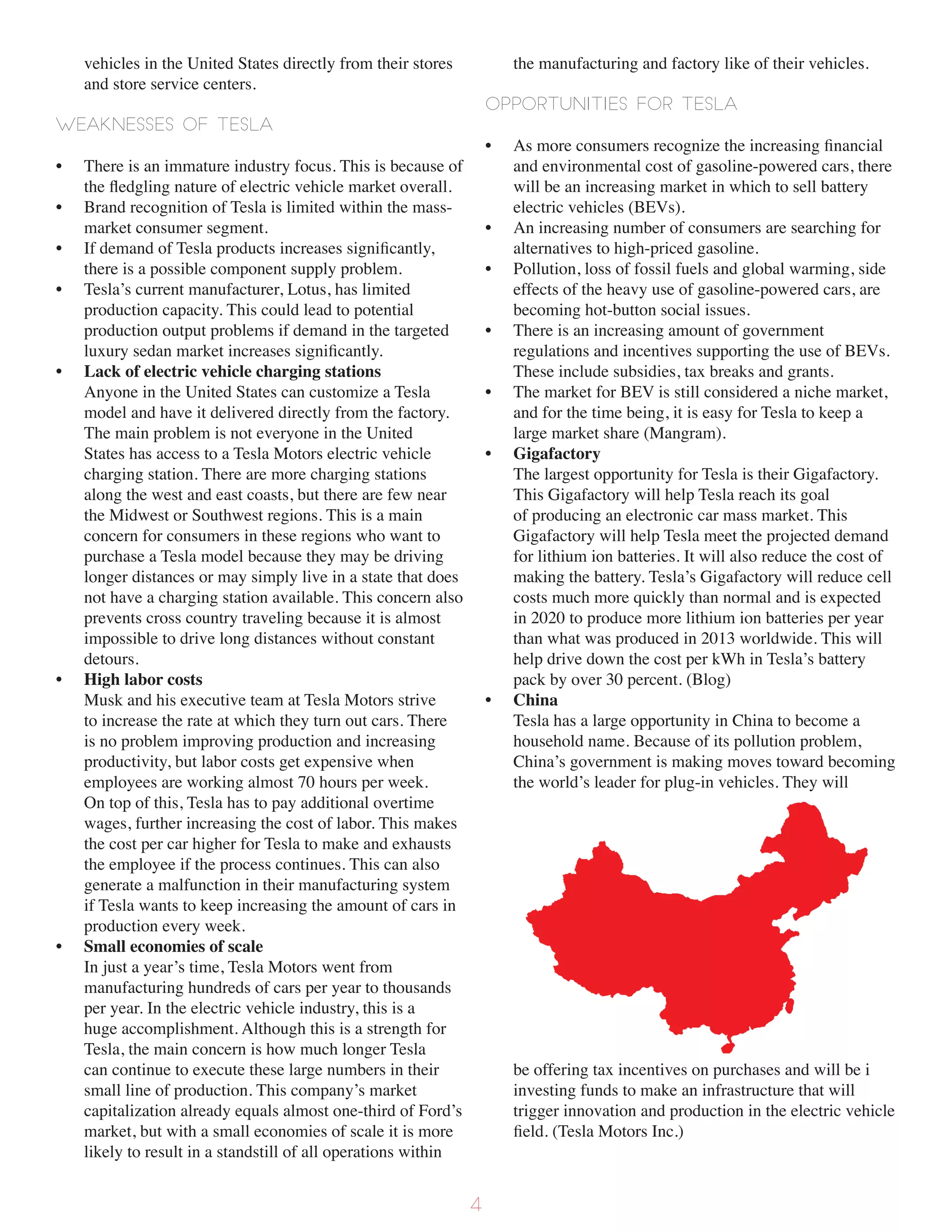 vehicles in the United States directly from their stores
and store service centers.
Weaknesses of Tesla
• There is an immature industry focus. This is because of
the fledgling nature of electric vehicle market overall.
• Brand recognition of Tesla is limited within the mass-
market consumer segment.
• If demand of Tesla products increases significantly,
there is a possible component supply problem.
• Tesla’s current manufacturer, Lotus, has limited
production capacity. This could lead to potential
production output problems if demand in the targeted
luxury sedan market increases significantly.
• Lack of electric vehicle charging stations
Anyone in the United States can customize a Tesla
model and have it delivered directly from the factory.
The main problem is not everyone in the United
States has access to a Tesla Motors electric vehicle
charging station. There are more charging stations
along the west and east coasts, but there are few near
the Midwest or Southwest regions. This is a main
concern for consumers in these regions who want to
purchase a Tesla model because they may be driving
longer distances or may simply live in a state that does
not have a charging station available. This concern also
prevents cross country traveling because it is almost
impossible to drive long distances without constant
detours.
• High labor costs
Musk and his executive team at Tesla Motors strive
to increase the rate at which they turn out cars. There
is no problem improving production and increasing
productivity, but labor costs get expensive when
employees are working almost 70 hours per week.
On top of this, Tesla has to pay additional overtime
wages, further increasing the cost of labor. This makes
the cost per car higher for Tesla to make and exhausts
the employee if the process continues. This can also
generate a malfunction in their manufacturing system
if Tesla wants to keep increasing the amount of cars in
production every week.
• Small economies of scale
In just a year’s time, Tesla Motors went from
manufacturing hundreds of cars per year to thousands
per year. In the electric vehicle industry, this is a
huge accomplishment. Although this is a strength for
Tesla, the main concern is how much longer Tesla
can continue to execute these large numbers in their
small line of production. This company’s market
capitalization already equals almost one-third of Ford’s
market, but with a small economies of scale it is more
likely to result in a standstill of all operations within
the manufacturing and factory like of their vehicles.
Opportunities for Tesla
• As more consumers recognize the increasing financial
and environmental cost of gasoline-powered cars, there
will be an increasing market in which to sell battery
electric vehicles (BEVs).
• An increasing number of consumers are searching for
alternatives to high-priced gasoline.
• Pollution, loss of fossil fuels and global warming, side
effects of the heavy use of gasoline-powered cars, are
becoming hot-button social issues.
• There is an increasing amount of government
regulations and incentives supporting the use of BEVs.
These include subsidies, tax breaks and grants.
• The market for BEV is still considered a niche market,
and for the time being, it is easy for Tesla to keep a
large market share (Mangram).
• Gigafactory
The largest opportunity for Tesla is their Gigafactory.
This Gigafactory will help Tesla reach its goal
of producing an electronic car mass market. This
Gigafactory will help Tesla meet the projected demand
for lithium ion batteries. It will also reduce the cost of
making the battery. Tesla’s Gigafactory will reduce cell
costs much more quickly than normal and is expected
in 2020 to produce more lithium ion batteries per year
than what was produced in 2013 worldwide. This will
help drive down the cost per kWh in Tesla’s battery
pack by over 30 percent. (Blog)
• China
Tesla has a large opportunity in China to become a
household name. Because of its pollution problem,
China’s government is making moves toward becoming
the world’s leader for plug-in vehicles. They will
be offering tax incentives on purchases and will be i
investing funds to make an infrastructure that will
trigger innovation and production in the electric vehicle
field. (Tesla Motors Inc.)
4
 