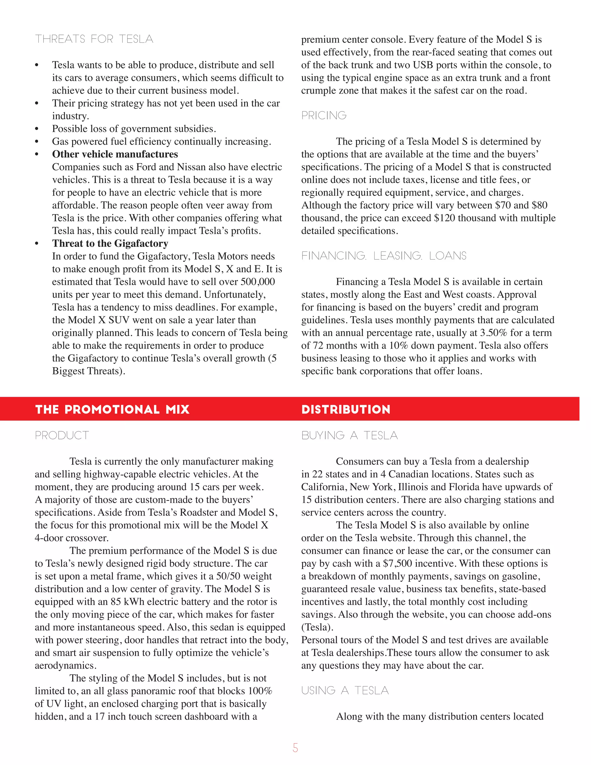 Threats for Tesla
• Tesla wants to be able to produce, distribute and sell
its cars to average consumers, which seems difficult to
achieve due to their current business model.
• Their pricing strategy has not yet been used in the car
industry.
• Possible loss of government subsidies.
• Gas powered fuel efficiency continually increasing.
• Other vehicle manufactures
Companies such as Ford and Nissan also have electric
vehicles. This is a threat to Tesla because it is a way
for people to have an electric vehicle that is more
affordable. The reason people often veer away from
Tesla is the price. With other companies offering what
Tesla has, this could really impact Tesla’s profits.
• Threat to the Gigafactory
In order to fund the Gigafactory, Tesla Motors needs
to make enough profit from its Model S, X and E. It is
estimated that Tesla would have to sell over 500,000
units per year to meet this demand. Unfortunately,
Tesla has a tendency to miss deadlines. For example,
the Model X SUV went on sale a year later than
originally planned. This leads to concern of Tesla being
able to make the requirements in order to produce
the Gigafactory to continue Tesla’s overall growth (5
Biggest Threats).
The Promotional Mix
Product
Tesla is currently the only manufacturer making
and selling highway-capable electric vehicles. At the
moment, they are producing around 15 cars per week.
A majority of those are custom-made to the buyers’
specifications. Aside from Tesla’s Roadster and Model S,
the focus for this promotional mix will be the Model X
4-door crossover.
The premium performance of the Model S is due
to Tesla’s newly designed rigid body structure. The car
is set upon a metal frame, which gives it a 50/50 weight
distribution and a low center of gravity. The Model S is
equipped with an 85 kWh electric battery and the rotor is
the only moving piece of the car, which makes for faster
and more instantaneous speed. Also, this sedan is equipped
with power steering, door handles that retract into the body,
and smart air suspension to fully optimize the vehicle’s
aerodynamics.
The styling of the Model S includes, but is not
limited to, an all glass panoramic roof that blocks 100%
of UV light, an enclosed charging port that is basically
hidden, and a 17 inch touch screen dashboard with a
premium center console. Every feature of the Model S is
used effectively, from the rear-faced seating that comes out
of the back trunk and two USB ports within the console, to
using the typical engine space as an extra trunk and a front
crumple zone that makes it the safest car on the road.
Pricing
The pricing of a Tesla Model S is determined by
the options that are available at the time and the buyers’
specifications. The pricing of a Model S that is constructed
online does not include taxes, license and title fees, or
regionally required equipment, service, and charges.
Although the factory price will vary between $70 and $80
thousand, the price can exceed $120 thousand with multiple
detailed specifications.
Financing, Leasing, Loans
Financing a Tesla Model S is available in certain
states, mostly along the East and West coasts. Approval
for financing is based on the buyers’ credit and program
guidelines. Tesla uses monthly payments that are calculated
with an annual percentage rate, usually at 3.50% for a term
of 72 months with a 10% down payment. Tesla also offers
business leasing to those who it applies and works with
specific bank corporations that offer loans.
Distribution
Buying a Tesla
Consumers can buy a Tesla from a dealership
in 22 states and in 4 Canadian locations. States such as
California, New York, Illinois and Florida have upwards of
15 distribution centers. There are also charging stations and
service centers across the country.
The Tesla Model S is also available by online
order on the Tesla website. Through this channel, the
consumer can finance or lease the car, or the consumer can
pay by cash with a $7,500 incentive. With these options is
a breakdown of monthly payments, savings on gasoline,
guaranteed resale value, business tax benefits, state-based
incentives and lastly, the total monthly cost including
savings. Also through the website, you can choose add-ons
(Tesla).
Personal tours of the Model S and test drives are available
at Tesla dealerships.These tours allow the consumer to ask
any questions they may have about the car.
Using a Tesla
Along with the many distribution centers located
5
 