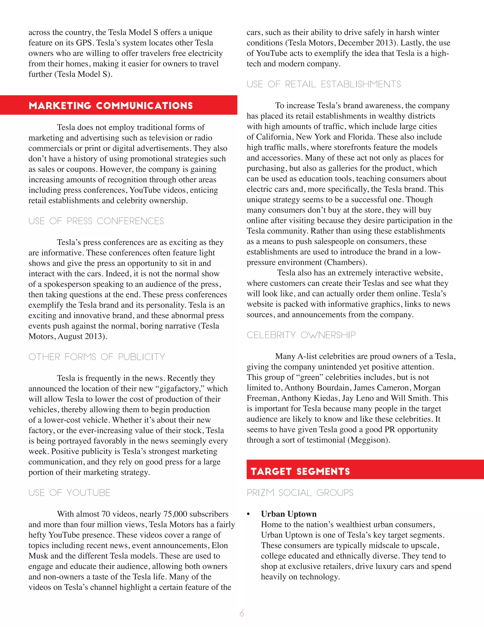 across the country, the Tesla Model S offers a unique
feature on its GPS. Tesla’s system locates other Tesla
owners who are willing to offer travelers free electricity
from their homes, making it easier for owners to travel
further (Tesla Model S).
Marketing Communications
Tesla does not employ traditional forms of
marketing and advertising such as television or radio
commercials or print or digital advertisements. They also
don’t have a history of using promotional strategies such
as sales or coupons. However, the company is gaining
increasing amounts of recognition through other areas
including press conferences, YouTube videos, enticing
retail establishments and celebrity ownership.
Use of press conferences
Tesla’s press conferences are as exciting as they
are informative. These conferences often feature light
shows and give the press an opportunity to sit in and
interact with the cars. Indeed, it is not the normal show
of a spokesperson speaking to an audience of the press,
then taking questions at the end. These press conferences
exemplify the Tesla brand and its personality. Tesla is an
exciting and innovative brand, and these abnormal press
events push against the normal, boring narrative (Tesla
Motors, August 2013).
Other forms of Publicity
Tesla is frequently in the news. Recently they
announced the location of their new “gigafactory,” which
will allow Tesla to lower the cost of production of their
vehicles, thereby allowing them to begin production
of a lower-cost vehicle. Whether it’s about their new
factory, or the ever-increasing value of their stock, Tesla
is being portrayed favorably in the news seemingly every
week. Positive publicity is Tesla’s strongest marketing
communication, and they rely on good press for a large
portion of their marketing strategy.
Use of YouTube
With almost 70 videos, nearly 75,000 subscribers
and more than four million views, Tesla Motors has a fairly
hefty YouTube presence. These videos cover a range of
topics including recent news, event announcements, Elon
Musk and the different Tesla models. These are used to
engage and educate their audience, allowing both owners
and non-owners a taste of the Tesla life. Many of the
videos on Tesla’s channel highlight a certain feature of the
cars, such as their ability to drive safely in harsh winter
conditions (Tesla Motors, December 2013). Lastly, the use
of YouTube acts to exemplify the idea that Tesla is a high-
tech and modern company.
Use of retail establishments
To increase Tesla’s brand awareness, the company
has placed its retail establishments in wealthy districts
with high amounts of traffic, which include large cities
of California, New York and Florida. These also include
high traffic malls, where storefronts feature the models
and accessories. Many of these act not only as places for
purchasing, but also as galleries for the product, which
can be used as education tools, teaching consumers about
electric cars and, more specifically, the Tesla brand. This
unique strategy seems to be a successful one. Though
many consumers don’t buy at the store, they will buy
online after visiting because they desire participation in the
Tesla community. Rather than using these establishments
as a means to push salespeople on consumers, these
establishments are used to introduce the brand in a low-
pressure environment (Chambers).
Tesla also has an extremely interactive website,
where customers can create their Teslas and see what they
will look like, and can actually order them online. Tesla’s
website is packed with informative graphics, links to news
sources, and announcements from the company.
Celebrity Ownership
Many A-list celebrities are proud owners of a Tesla,
giving the company unintended yet positive attention.
This group of “green” celebrities includes, but is not
limited to, Anthony Bourdain, James Cameron, Morgan
Freeman, Anthony Kiedas, Jay Leno and Will Smith. This
is important for Tesla because many people in the target
audience are likely to know and like these celebrities. It
seems to have given Tesla good a good PR opportunity
through a sort of testimonial (Meggison).
Target Segments
PRIZM Social Groups
• Urban Uptown
Home to the nation’s wealthiest urban consumers,
Urban Uptown is one of Tesla’s key target segments.
These consumers are typically midscale to upscale,
college educated and ethnically diverse. They tend to
shop at exclusive retailers, drive luxury cars and spend
heavily on technology.
6
 