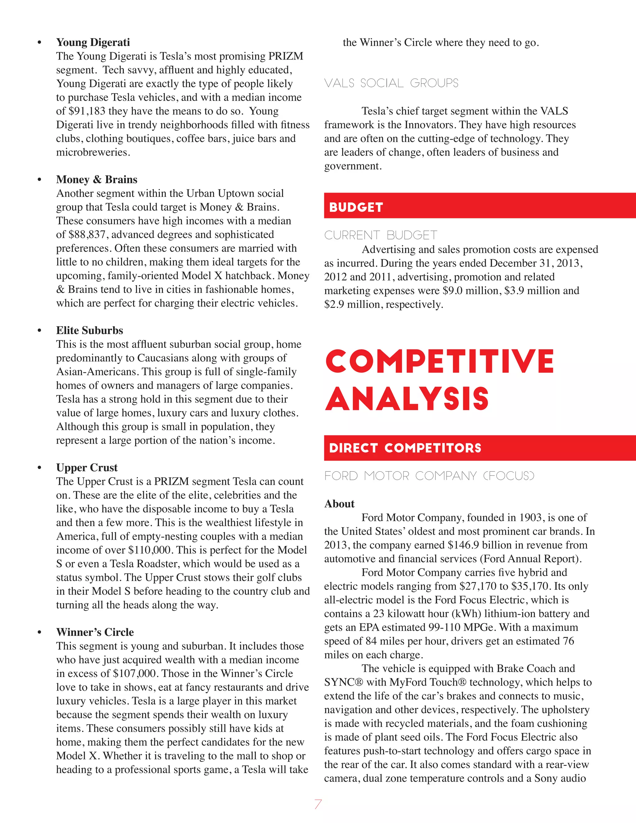 • Young Digerati
The Young Digerati is Tesla’s most promising PRIZM
segment. Tech savvy, affluent and highly educated,
Young Digerati are exactly the type of people likely
to purchase Tesla vehicles, and with a median income
of $91,183 they have the means to do so. Young
Digerati live in trendy neighborhoods filled with fitness
clubs, clothing boutiques, coffee bars, juice bars and
microbreweries.
• Money & Brains
Another segment within the Urban Uptown social
group that Tesla could target is Money & Brains.
These consumers have high incomes with a median
of $88,837, advanced degrees and sophisticated
preferences. Often these consumers are married with
little to no children, making them ideal targets for the
upcoming, family-oriented Model X hatchback. Money
& Brains tend to live in cities in fashionable homes,
which are perfect for charging their electric vehicles.
• Elite Suburbs
This is the most affluent suburban social group, home
predominantly to Caucasians along with groups of
Asian-Americans. This group is full of single-family
homes of owners and managers of large companies.
Tesla has a strong hold in this segment due to their
value of large homes, luxury cars and luxury clothes.
Although this group is small in population, they
represent a large portion of the nation’s income.
• Upper Crust
The Upper Crust is a PRIZM segment Tesla can count
on. These are the elite of the elite, celebrities and the
like, who have the disposable income to buy a Tesla
and then a few more. This is the wealthiest lifestyle in
America, full of empty-nesting couples with a median
income of over $110,000. This is perfect for the Model
S or even a Tesla Roadster, which would be used as a
status symbol. The Upper Crust stows their golf clubs
in their Model S before heading to the country club and
turning all the heads along the way.
• Winner’s Circle
This segment is young and suburban. It includes those
who have just acquired wealth with a median income
in excess of $107,000. Those in the Winner’s Circle
love to take in shows, eat at fancy restaurants and drive
luxury vehicles. Tesla is a large player in this market
because the segment spends their wealth on luxury
items. These consumers possibly still have kids at
home, making them the perfect candidates for the new
Model X. Whether it is traveling to the mall to shop or
heading to a professional sports game, a Tesla will take
the Winner’s Circle where they need to go.
VALS Social Groups
Tesla’s chief target segment within the VALS
framework is the Innovators. They have high resources
and are often on the cutting-edge of technology. They
are leaders of change, often leaders of business and
government.
Budget
Current Budget
Advertising and sales promotion costs are expensed
as incurred. During the years ended December 31, 2013,
2012 and 2011, advertising, promotion and related
marketing expenses were $9.0 million, $3.9 million and
$2.9 million, respectively.
Competitive
Analysis
Direct Competitors
ford Motor Company (focus)
About
Ford Motor Company, founded in 1903, is one of
the United States’ oldest and most prominent car brands. In
2013, the company earned $146.9 billion in revenue from
automotive and financial services (Ford Annual Report).
Ford Motor Company carries five hybrid and
electric models ranging from $27,170 to $35,170. Its only
all-electric model is the Ford Focus Electric, which is
contains a 23 kilowatt hour (kWh) lithium-ion battery and
gets an EPA estimated 99-110 MPGe. With a maximum
speed of 84 miles per hour, drivers get an estimated 76
miles on each charge.
The vehicle is equipped with Brake Coach and
SYNC® with MyFord Touch® technology, which helps to
extend the life of the car’s brakes and connects to music,
navigation and other devices, respectively. The upholstery
is made with recycled materials, and the foam cushioning
is made of plant seed oils. The Ford Focus Electric also
features push-to-start technology and offers cargo space in
the rear of the car. It also comes standard with a rear-view
camera, dual zone temperature controls and a Sony audio
7
 
