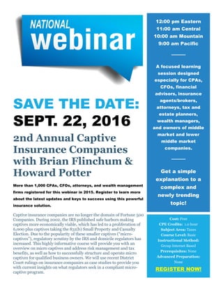 SAVE THE DATE:
SEPT. 22, 2016
2nd Annual Captive
Insurance Companies
with Brian Flinchum &
Howard Potter
More than 1,000 CPAs, CFOs, attorneys, and wealth management
firms registered for this webinar in 2015. Register to learn more
about the latest updates and keys to success using this powerful
insurance solution.
Captive insurance companies are no longer the domain of Fortune 500
Companies. During 2002, the IRS published safe harbors making
captives more economically viable, which has led to a proliferation of
6,000 plus captives taking the 831(b) Small Property and Casualty
Election. Due to the popularity of these smaller captives (“micro-
captives”), regulatory scrutiny by the IRS and domicile regulators has
increased. This highly informative course will provide you with an
overview on micro captives and address risk management and tax
benefits, as well as how to successfully structure and operate micro
captives for qualified business owners. We will use recent District
Court rulings on insurance companies as case studies to provide you
with current insights on what regulators seek in a compliant micro-
captive program.
12:00 pm Eastern
11:00 am Central
10:00 am Mountain
9:00 am Pacific
A focused learning
session designed
especially for CPAs,
CFOs, financial
advisors, insurance
agents/brokers,
attorneys, tax and
estate planners,
wealth managers,
and owners of middle
market and lower
middle market
companies.
Get a simple
explanation to a
complex and
newly trending
topic!
Cost: Free
CPE Credits: 1.0 hour
Subject Area: Taxes
Course Level: Basic
Instructional Method:
Group Internet Based
Prerequisites: None
Advanced Preparation:
None
REGISTER NOW!
 