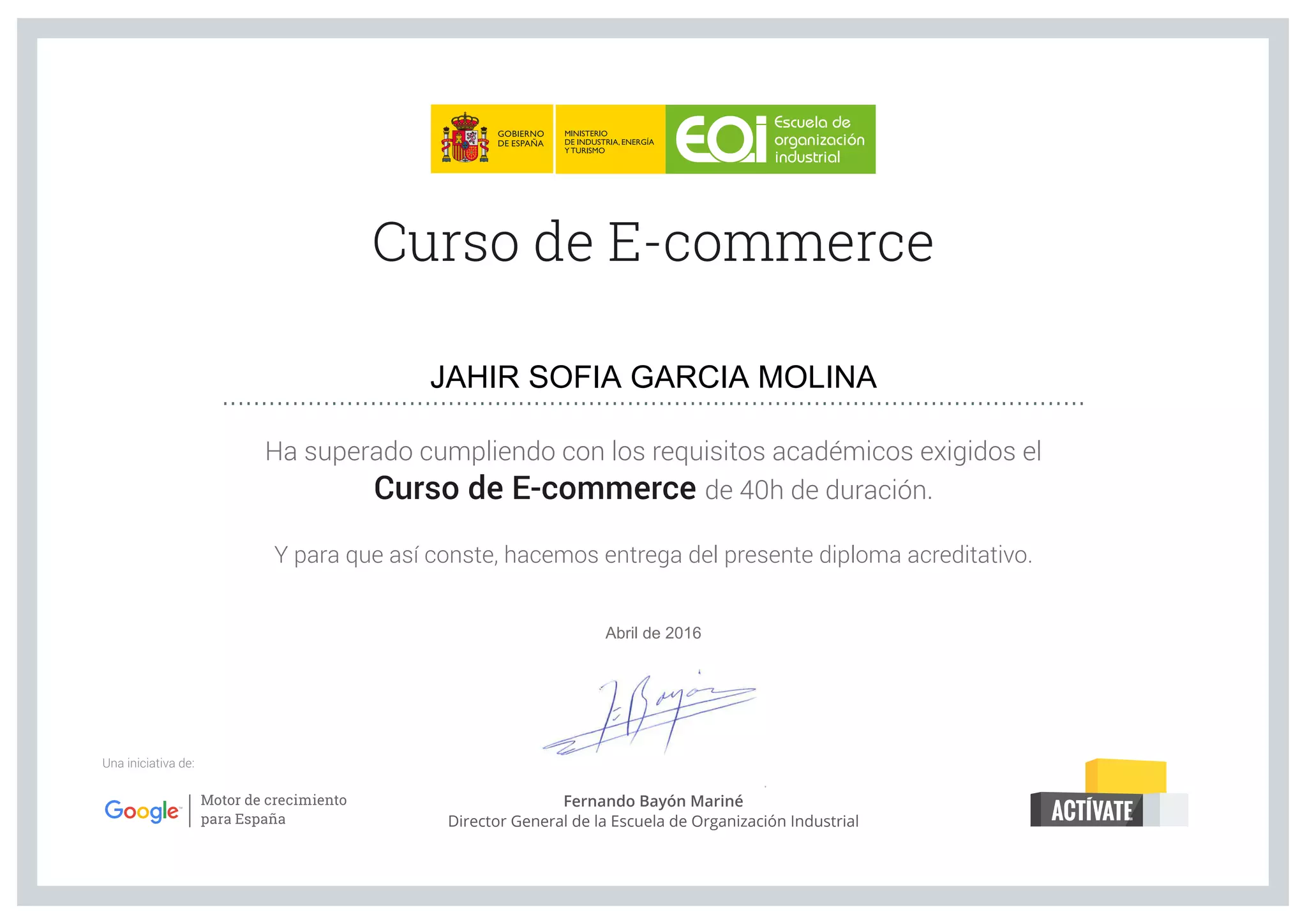 Ha superado cumpliendo con los requisitos académicos exigidos el
Curso de E-commerce de 40h de duración.
Y para que así conste, hacemos entrega del presente diploma acreditativo.
Curso de E-commerce
Una iniciativa de:
...............................................................................................................
Fernando Bayón Mariné
Director General de la Escuela de Organización Industrial
JAHIR SOFIA GARCIA MOLINA
Abril de 2016