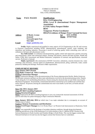 CURRICULUM VITAE
PAUL P. MAGEE
B.Sc. CIVIL ENGINEERING
1
Name PAUL MAGEE Qualifications
B.Sc. Civil Engineering
IPMA Level D (International Project Management
Association)
CCNSG Safety Passport Holder
BESC
Temporary Works Coordinator
HSG47(Avoidance of Danger from U’ground Services)
Address 43 Beatty Avenue Tel 0191 2135908
Jesmond Mobile 07570775360
Newcastle-upon-Tyne
NE2 3QN
E-mail magee_paul@sky.com
Profile: Highly experienced and qualified in many aspects of Civil Engineering in the UK and overseas
in Electrical Transmission including HVDC, pharmaceutical, petrochemical, nuclear, water treatment, and
demolition and building industries. Possessing a record of achieving quality whilst controlling costs with co-
ordination of all main and subcontractor works.
Key Skills include: Co-ordination and programming, quality control and supervision, quantity surveying
and measurement, claims and contractual matters, meetings and liaisons, interim and final accounts, Health and
Safety, CDM, Risk Assessments and Method Statements, compilation of contracts and specifications, structural
surveys. Proficient in Autocad.
Highly experienced in the construction of HVDC Convertors, substations, concrete structures (inc. water
retaining), steel structures, concrete repairs & refurbishment, pharmaceuticals, piling, earthworks, roads, coastal
protection, building and drainage. Proficient in M&E requirements.
EMPLOYMENT HISTORY
Dates January 2015- Present
Client Bailey Gomm Ltd, MSD, Cramlington.
Position Construction Manager
Duties Construction Manager on the decommissioning of the Proscar pharmaceutical facility. Bailey Gomm are
the principal contractor and there are three main subcontractors involved in the decommissioning works. Namely
Tolent doing the Civil and Building Demolitions, Electron doing the electrical strip out and Abtek removing the
Mechanical Equipment. All potentially contaminated demolition material has to be swabbed and certified clean
before disposal. All persons entering the contaminated area must wear double Tyvek Suits, air hoods and and
respirators
Dates July 2014- January 2015
Client BT Bell Consulting Engineers
Position Structural Engineer
Duties Employed by BT Bell Consulting Engineers to carry out countrywide structural assessments of all the
quarries and ready-mix plants belonging to Hope Construction Materials.
Dates January 2012-July 2014 (at which time I was made redundant due to overcapacity on account of
Siemens lack of orders)
Employer Siemens Transmission and Distribution
Position Civil Project Manager for Civil Works Phase 1 on Western Link Interconnector at Hunterston, North
Ayrshire
Duties I was responsible for the discharge of secondary planning conditions, through design development,
tendering and delivery of the £35M Hunterston Civil work elements of the £1.1Billion HVDC Western Link
between Hunterston in North Ayrshire and Flintshire Bridge in North Wales. This was the biggest contract that
National Grid had ever let and was also the biggest contract that Siemens had ever undertaken.
 