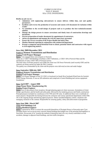 CURRICULUM VITAE
PAUL P. MAGEE
B.Sc. CIVIL ENGINEERING
2
Briefly my job was to:-
• Administer civil engineering sub-contracts to ensure delivery within time, cost and quality
parameters.
• Facilitate and oversee the production of accurate and concise civil documents for inclusion within
Tender
• To contribute to the overall design of projects such as to produce the best technical/economic
solution
• Manage the design process to ensure correctness and timely issue of construction drawings and
documents.
• Oversee preparation of tender documents for appointment of contractors.
• Advise on appointment and manage the civil site supervisory personnel
• Ensure the correct execution of the Project Health and Safety Plan
• Monitor financial reporting in conjunction with commercial department.
• Present a competent and professional front to clients, potential clients and contractors with regard
to civil engineering matters.
Dates July 2009-December 2011
Employer Siemens Transmission and Distribution
Position Civil Project Manager
Duties I was engaged three sister projects in Norwich.
These are a 132KV GIS Building at Earlham 132KV Substation, a 132KV AIS at Norwich Main and the
introduction of some 132KV HIS at Norwich Trowse.
The total value of all three projects was £20M.The client was UK Power Networks (until recently EDF) and the
contracts are being carried out under the NEC Contract.
The quality was commended by the client and the projects were delivered on time and under budget.
Dates September 2008-July 2009
Employer Siemens Transmission and Distribution
Position Civil Project Manager
Duties Civil Project Manager on the 33/132kV at Arecleoch (in South West Scotland) Wind Farm for Scottish
Power Energy Networks. It was an AIS substation and comprised a Control Building and various equipment
foundations.
Dates April 2007 – August 2008
Client Nissan Motor Manufacturing UK
Position Project Engineer
Duties were to take projects from inception, through planning approval where necessary, formulation of client
design, specification, and the health and safety plan, followed by the tendering process and finally construction.
Principal projects included two warehouses of £4.75M and £1M value. In additional there were a multitude of
minor projects. Responsible for liaising between the contractor and various operational departments within NM-
UK in the ongoing design and drawing approval process. Duties included budgetary control, valuations and
managing variations to the contract. Responsible for ensuring quality, safety and achievement of programme
Dates June 2006 –March 2007
Client WSP Buildings Ltd
Position Resident Engineer
Duties Contracted by WSP to oversee the successful demolition of Westgate House in Newcastle upon Tyne.
Westgate House was an eleven-story concrete framed building that bridged one of the principal thoroughfares in
Newcastle. On account of its’ location the method of demolition had to be very closely controlled to avoid
accidents, damage to adjacent listed buildings, and also traffic disruption.
 