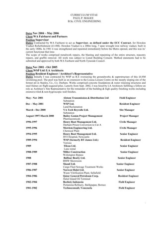 CURRICULUM VITAE
PAUL P. MAGEE
B.Sc. CIVIL ENGINEERING
3
Dates Nov 2004 – May 2006
Client WA Fairhurst and Partners
Position Supervisor
Duties Contracted by WA Fairhurst to act as Supervisor, as defined under the ECC Contract, for Howdon
Viaduct Refurbishment (£1.8M). Howdon Viaduct is a 200m long, 7 span wrought iron railway viaduct, built in
the early 1800s. In 1981 it was strengthened and repainted immediately before the Metro opened, and this was its’
current functionat that time.
The scope of works comprised metalwork repairs, the blasting and repainting of the entire structure, masonry
repairs, and graffiti removal. All work was subject to Listed Building Consent. Method statements had to be
submitted and approved by both WA Fairhurst and North Tyneside Council.
Dates Nov 2001 - Oct 2005
Client WSP Ltd /LA Architects
Position Resident Engineer / Architect’s Representative
Duties Initially I was contracted by WSP as R.E overseeing the groundworks & superstructure of this £4.8M
swimming pool. The pool was built as an extension to the Louisa Leisure Centre on the steeply sloping site of the
former pit in Stanley, Co., Co. Durham. Works comprised concrete foundations & water retaining structures and
steel frames on flight-augured piles. Latterly from Sept. 2002, I was hired by LA Architects fulfilling a follow-on
role as Architect’s Site Representative for the remainder of the building & high quality finishing works including
extensive tiled & non-hygroscopic wall finishes.
May– Nov 2001 Alstom Transmission & Distribution Ltd Field Engineer
Substation
Dec – May 2001 WSP Ltd. Resident Engineer
Land Reclamation
March - Dec 2000 VA Tech Reyrolle Ltd. Site Manager
Substation
August 1997-March 2000 Bailey Gomm Project Management Project Manager
Pharmaceuticals
1996-1997 Henry Boot Management Ltd. Civils Manager
Durham Prison Conversion to Cat A
1995-1996 Mowlem Engineering Ltd. Civils Manager
Chemical Plant
1994-1995 Henry Boot Management Ltd. Senior Engineer
RVI Hospital, Newcastle
1989-1994 WSP (formerly RT James Ltd.) Resident Engineer
Various
1989 Tilcon Ltd. Senior Engineer
Lane rental
1988-1989 Miller Construction Senior Engineer
Wolsington Bypass
1988 Balfour Beatty Ltd. Senior Engineer
BMW Showroom
1987-1988 Shand Ltd. Senior Engineer
Cargo Fleet Sewage Treatment Works
1986-1987 Norwest Holst Ltd. Senior Engineer
Waste Vitrification Plant, Sellafield
1984-1986 Qatar General Petroleum Corp. Resident Engineer
Halul Island Oil Terminal
1982-1984 Bechtel, Indonesia Field Engineer
Pertamina Refinery, Balikpapan, Borneo
1981-1982 Technoconsult, Venezuela Field Engineer
 