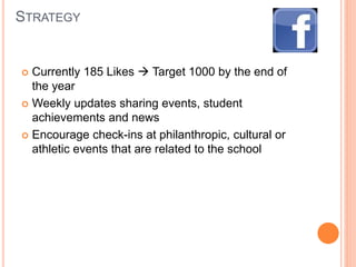 STRATEGY
 Currently 185 Likes  Target 1000 by the end of
the year
 Weekly updates sharing events, student
achievements and news
 Encourage check-ins at philanthropic, cultural or
athletic events that are related to the school
 