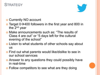 STRATEGY
 Currently NO account
 Target 0400 followers in the first year and 800 in
the 2nd year
 Make announcements such as: “The results of
Class 4 are out” or “5 days left for the cultural
evening of the school”
 Listen to what students of other schools say about
us
 Find out what parents would like/dislike to see in
our school services
 Answer to any questions they could possibly have
in real-time
 Follow competitors to see what are they doing
 