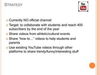 STRATEGY
 Currently NO official channel
 Target: to collaborate with students and reach 400
subscribers by the end of the year
 Share videos from athletic/cultural events
 Share “how to…” videos to help students and
parents
 Use existing YouTube videos through other
platforms to share trendy/funny/interesting stuff
 