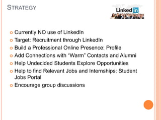 STRATEGY
 Currently NO use of LinkedIn
 Target: Recruitment through LinkedIn
 Build a Professional Online Presence: Profile
 Add Connections with “Warm” Contacts and Alumni
 Help Undecided Students Explore Opportunities
 Help to find Relevant Jobs and Internships: Student
Jobs Portal
 Encourage group discussions
 