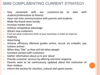 SMM COMPLIMENTING CURRENT STRATEGY
 Stay connected with our customers-Up to date with
students/Informative to Parents
 Have real-time communication with parents and students
 Make the brand more trendy
 Increase market share
 Achieve competitive advantage
 Attract new customers
 Find out what customers think of your business in order to improve
 Publicity
 Advertising
 Achieve efficiency (Release grades online, recruit via LinkedIn, pay
tuitions online)
 When they “like” us they will tell other people
 Constant contact with customers
 Gather information about us in one ‘place’
 Provide customer services by offering real-time response
 Parents want to be continuously updated about the institution of
their children
 Inform the society for charities, cultural and sports events
 