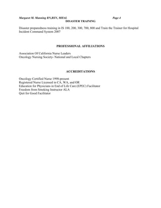 Margaret M. Manning RN,BSN, MHAL Page 4
DISASTER TRAINING
Disaster preparedness training in IS 100, 200, 300, 700, 800 and Train the Trainer for Hospital
Incident Command System 2007
PROFESSIONAL AFFILIATIONS
Association Of California Nurse Leaders
Oncology Nursing Society- National and Local Chapters
ACCREDITATIONS
Oncology Certified Nurse 1998-present
Registered Nurse Licensed in CA, WA, and OR
Education for Physicians in End of Life Care (EPEC) Facilitator
Freedom from Smoking Instructor ALA
Quit for Good Facilitator
 