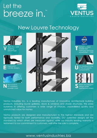 New Louvre Technology
Vent, the 100%
opening
advantage.
Ergonomic
handle designs.
Non-scratch
UV stabilised
powder coat.
Tested to meet
AS4420 test
methods and pass
AS/NZS2047 – 1999
Sleek and elegant
design when
opened and closed.
UV stabilised state
of the art plastic
componentry.
Ventus Industries Inc. is a leading manufacturer of innovative architectural building
products, including louvre galleries, doors & windows and shade structures. We pride
ourselves in offering customers a wide range of choices, unparalleled quality and
unmatched value for money.
Ventus products are designed and manufactured to the highest standards and are
rigorously tested for both performance and durability. Our patented designs set the
standard by which others are measured against, while our industry leading warranty is
testament to our commitment to customers, well after the sale is complete.
 