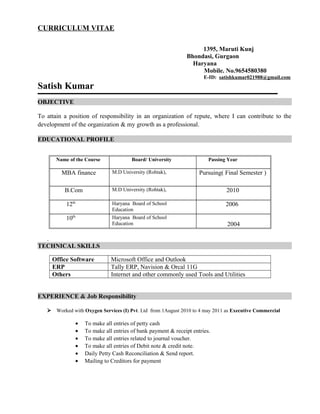 CURRICULUM VITAE
1395, Maruti Kunj
Bhondasi, Gurgaon
Haryana
Mobile. No.9654580380
E-ID: satishkumar021988@gmail.com
Satish Kumar
OBJECTIVE
To attain a position of responsibility in an organization of repute, where I can contribute to the
development of the organization & my growth as a professional.
EDUCATIONAL PROFILE
Name of the Course Board/ University Passing Year
MBA finance M.D University (Rohtak), Pursuing( Final Semester )
B.Com M.D University (Rohtak), 2010
12th Haryana Board of School
Education
2006
10th Haryana Board of School
Education 2004
.
TECHNICAL SKILLS
Office Software Microsoft Office and Outlook
ERP Tally ERP, Navision & Orcal 11G
Others Internet and other commonly used Tools and Utilities
EXPERIENCE & Job Responsibility
 Worked with Oxygen Services (I) Pvt. Ltd from 1August 2010 to 4 may 2011 as Executive Commercial
• To make all entries of petty cash
• To make all entries of bank payment & receipt entries.
• To make all entries related to journal voucher.
• To make all entries of Debit note & credit note.
• Daily Petty Cash Reconciliation & Send report.
• Mailing to Creditors for payment
 
