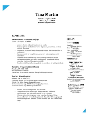 Tina Martin
Home#-(530)877-7590
Cell#-(530)513-8423
Martin824@gmail.com
EXPERIENCE
Anderson and Associates Staffing:
Chico, Ca - 1/2014 to present
 Answer phones and assistcustomers as needed
 Retrieve patient medical records for physicians, technicians, or other
medical personnel
 Protect the security of medical records to ensure that confidentiality is
maintained
 Review records for completeness, accuracy, and compliance with
regulations
 Maintain strict confidentiality while handling all medical records
 Respond quickly and efficiently to all requests for medical records
regarding copies and faxing appropriately
 Develop initial charts for new patients in accordance to facility standards
Paradise Evangelical Free Church
Paradise, CA 2013 -2014
Fill in Secretary as needed
Carried out all secretarial functions during leadership transition
Feather River Hospital:
Paradise, CA — 2009 - 2012
Customer Service Tech II - Feather River Home Oxygen
Private Pay Biller - Patient Financial Services
Customer Service Rep - FRH Medical Imaging Department
Customer Service Rep - FRH Outpatient Center
 Greeted and escorted patients and or clients.
 Answered multiple phone lines, transferred calls, scheduled
appointments, and registered patients in the computer
 Clerical duties, including-data entry, scanning, faxing and filing.
 Processed orders for medical equipment, dispatched drivers, prepared
information packets, prepared charts, collected fees, and handled retail
sales
SKILLS
Customer Service
Data Entry
Order Processing
Chart Preparation
Retail Sales
REFERENCES
Tiffany Cathcart
Supervisor
Enloe Women's
Services
530-592-6637
Roger Greene
Respiratory
Therapist
Feather River Home
Oxygen
530-872-0872
Beth Granger, DVM
Former Employer
Magalia Pet Hospital
Former Employer
530-876-0219
SKILLS
Customer Service
Data Entry
Order Processing
Chart Preparation
Retail Sales
REFERENCES
Tiffany Cathcart
Supervisor
Enloe Women’s Services
530-592-6637
Roger Greene
Respiratory Therapist
Feather River Home Oxygen
530-872-0872
Beth Granger, DVM
Former Business owner
Magalia Pet Hospital
Former Owner
530-876-0219
 