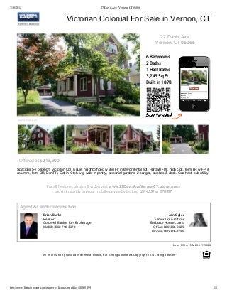 7/10/2014 27 Davis Ave Vernon, CT 06066
http://www.listingbooster.com/property_listings/printflier/10368499 1/1
Brian Burke
Realtor
Coldwell Banker Res Brokerage
Mobile: 860-798-3272
Jon Sigler
Senior Loan Officer
Embrace Home Loans
Office: 860-306-8029
Mobile: 860-306-8029
6 Bedrooms
2 Baths
1 Half Baths
3,745 Sq Ft
Built in 1878
27 Davis Ave
Vernon, CT 06066
Offered at $219,900
Spacious 5­7 bedroom Victorian Col in quiet neighborhood w 2nd Flr in­law or rental apt! Hardwd Flrs, high clgs, form LR w FP &
columns, form DR, Den/FR, Eat­in Kitch w lg walk­in pantry, perennial gardens, 2­car gar, porches & deck. Gas heat, pub utility
For all features, photos & video visit www.27DavisAveVernonCT.utour.me or
tour it instantly on your mobile device by texting LBR4554 to 878787!
Victorian Colonial For Sale in Vernon, CT
Agent & Lender Information
Loan Officer NMLS # 119288
All information provided is deemed reliable, but is not guaranteed. Copyright 2014 Listing Booster®
 