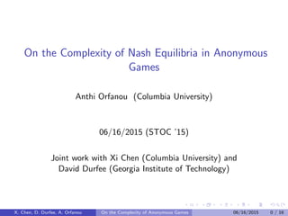 On the Complexity of Nash Equilibria in Anonymous
Games
Anthi Orfanou (Columbia University)
06/16/2015 (STOC ’15)
Joint work with Xi Chen (Columbia University) and
David Durfee (Georgia Institute of Technology)
X. Chen, D. Durfee, A. Orfanou On the Complexity of Anonymous Games 06/16/2015 0 / 16
 