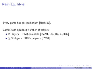 Nash Equilibria
Every game has an equilibrium [Nash 50].
Games with bounded number of players:
2 Players: PPAD-complete [Pap94, DGP09, CDT09]
≥ 3 Players: FIXP-complete [EY10]
X. Chen, D. Durfee, A. Orfanou On the Complexity of Anonymous Games 06/16/2015 1 / 16
 
