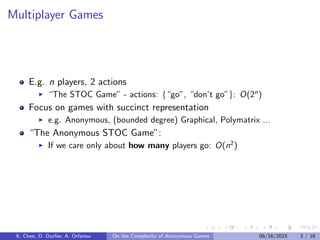 Multiplayer Games
E.g. n players, 2 actions
“The STOC Game” - actions: {“go”, “don’t go”}: O(2n
)
Focus on games with succinct representation
e.g. Anonymous, (bounded degree) Graphical, Polymatrix ...
“The Anonymous STOC Game”:
If we care only about how many players go: O(n2
)
X. Chen, D. Durfee, A. Orfanou On the Complexity of Anonymous Games 06/16/2015 2 / 16
 