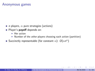 Anonymous games
n players, α pure strategies (actions)
Player’s payoﬀ depends on:
Her action
Number of the other players choosing each action (partition)
Succinctly representable (for constant α): O(αnα)
X. Chen, D. Durfee, A. Orfanou On the Complexity of Anonymous Games 06/16/2015 3 / 16
 