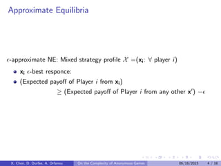 Approximate Equilibria
-approximate NE: Mixed strategy proﬁle X =(xi: ∀ player i)
xi -best responce:
(Expected payoﬀ of Player i from xi)
≥ (Expected payoﬀ of Player i from any other x ) −
X. Chen, D. Durfee, A. Orfanou On the Complexity of Anonymous Games 06/16/2015 4 / 16
 