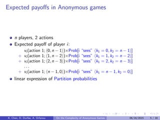 Expected payoﬀs in Anonymous games
n players, 2 actions
Expected payoﬀ of player i:
vi (action 1; 0, n − 1 )×Prob[i “sees” k1 = 0, k2 = n − 1 ]
+ vi (action 1; 1, n − 2 )×Prob[i “sees” k1 = 1, k2 = n − 2 ]
+ vi (action 1; 2, n − 3 )×Prob[i “sees” k1 = 2, k2 = n − 3 ]
. . .
+ vi (action 1; n − 1, 0 )×Prob[i “sees” k1 = n − 1, k2 = 0 ]
linear expression of Partition probabilities
X. Chen, D. Durfee, A. Orfanou On the Complexity of Anonymous Games 06/16/2015 5 / 16
 