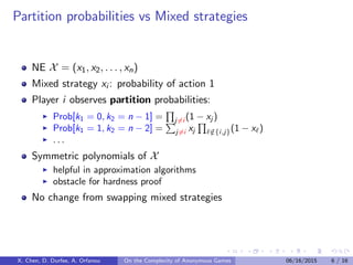 Partition probabilities vs Mixed strategies
NE X = (x1, x2, . . . , xn)
Mixed strategy xi : probability of action 1
Player i observes partition probabilities:
Prob[k1 = 0, k2 = n − 1] = j=i (1 − xj )
Prob[k1 = 1, k2 = n − 2] = j=i xj /∈{i,j}(1 − x )
. . .
Symmetric polynomials of X
helpful in approximation algorithms
obstacle for hardness proof
No change from swapping mixed strategies
X. Chen, D. Durfee, A. Orfanou On the Complexity of Anonymous Games 06/16/2015 6 / 16
 