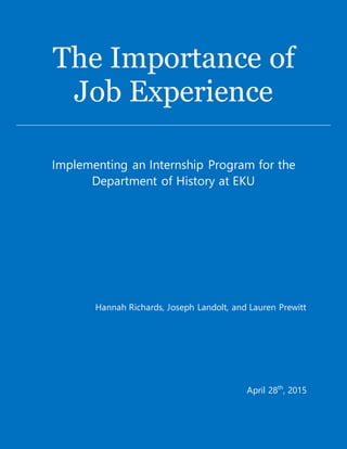 The Importance of
Job Experience
Implementing an Internship Program for the
Department of History at EKU
Hannah Richards, Joseph Landolt, and Lauren Prewitt
April 28th
, 2015
 