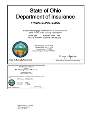 State of Ohio
Department of Insurance
EDWIN ZHANG ZHANG
Is licensed to engage in the business of insurance in the
State of Ohio in the capacity stated below.
Expiration Date: July 31, 2018
License Number: 1110862
National Producer Number: 17991807
John R. Kasich, Governor Mary Taylor, Lt. Governor/Director
Date of License: June 29, 2016
License Type :
Line(s) of Authority :
Resident Major Lines
Accident & Health, Life
Ohio Insurance License
Issued By:
The Ohio Department of Insurance
EDWIN ZHANG ZHANG
(National Producer No: 17991807)
Is hereby licensed to engage in the business of insurance in the State of Ohio in the capacity stated
below:
John R. Kasich, Governor Mary Taylor, Lt. Governor/Director
License Type: Resident Major Lines
Accident & Health, LifeLine(s) of Authority:
License Number:
Date of License:
Expiration Date:
1110862
June 29, 2016
July 31, 2018
EDWIN ZHANG ZHANG
7105 Longview Drive
Solon, OH 44139
 