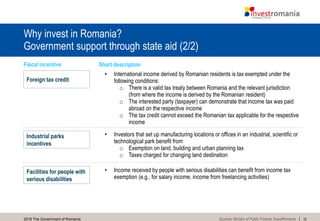 152016 The Government of Romania
Why invest in Romania?
Government support through state aid (2/2)
• Income received by people with serious disabilities can benefit from income tax
exemption (e.g., for salary income, income from freelancing activities)
• Investors that set up manufacturing locations or offices in an industrial, scientific or
technological park benefit from
o Exemption on land, building and urban planning tax
o Taxes charged for changing land destination
• International income derived by Romanian residents is tax exempted under the
following conditions:
o There is a valid tax treaty between Romania and the relevant jurisdiction
(from where the income is derived by the Romanian resident)
o The interested party (taxpayer) can demonstrate that income tax was paid
abroad on the respective income
o The tax credit cannot exceed the Romanian tax applicable for the respective
income
Fiscal incentive Short description
Foreign tax credit
Facilities for people with
serious disabilities
Industrial parks
incentives
Sources: Ministry of Public Finance, InvestRomania
 