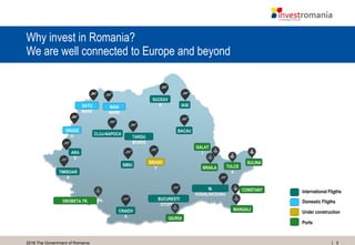 92016 The Government of Romania
Why invest in Romania?
We are well connected to Europe and beyond
International Fligths
Domestic Fligths
Ports
Under construction
SATU
MARE
ORADE
A
SUCEAV
A
TIMISOAR
A
CRAIOV
A
SIBIU
TARGU
MURES
CLUJ-NAPOCA
BACAU
IASI
BUCURESTI
OTOPENI
M.
KOGALNICEANU
DROBETA TR.
SEVERIN
GIURGI
U
MANGALI
A
CONSTANT
A
SULINA
TULCE
A
BRAILA
GALAT
I
BAIA
MARE
ARA
D
BRASO
V
 