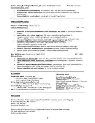 2
Gemma Halliday Publishing, San Francisco, CA <gemmahalliday@gmail.com> April 2015 to present
Contract Substantive Editor
• Analyzing author’s final manuscripts for consistency, story flow, and character development
• Researching and resolving technicalities and questionable content in collaboration with the entire
editorial team
• Consistently deliver completed work according to strict publishing schedule
PAST WORK EXPERIENCE
American Book Publishing, Salt Lake City, UT
Director of Editing Services 2005 - 2007
 Responsible for department management, traffic management, and editing for this national publishing
company
 Supervised the entire editing department (30+ editors, copyeditors, and proofreaders):
- Assigning books to editors, troubleshooting issues, and scheduling all deadlines
- Maintained CMS guidelines, oversaw fact-checking, grammar, clarity, accuracy, spelling, and style
 In charge of traffic management from raw manuscript to final book layout (140+ titles)
- Streamlined and proofread all manuals for distribution to editors and authors
- Edited content and copyediting on final drafts
- Maintained an interactive online database for every book in production (company-wide usage)
 Pioneered and created a new imprint for the company to improve category placement of books
 Updated, edited, and proofread the company’s Author’s Guide and Editor’s Guide
Lone Wolf Enterprises (formerly of Fort Fairfield, ME) 1997 - 2000
Editorial Director
 Collaborated with McGraw-Hill to proof, fact check, and comp technical and business non-fiction books
 Tested and managed editors, proofreaders, compositors based on McGraw-Hill’s strict book formatting
specs
 Assisted with launch of a new series of technical books: conceptualized series topics, recruited authors,
manuscript development and editing, and managed stable of subcontractors
 Comped, copyedited, and proofread books for this national book packager
EDUCATION
University of Maine, Presque Isle, ME
• B.A. in Arts - Major: Fine Art/Minor: English
• Honors Graduate: Magna Cum Laude
University of Southern Maine, Gorham, ME
• Certificate of Advanced Study (CAS) in Creative Writing
Vermont College, Montpelier, VT
 Master of Arts - Major: Creative Studies /Photography
AWAI, Course Completion: Accelerated Copywriting
REFERENCES
Mrs. Susan Sandusky (former Special Projects Manager for the Aroostook County Action Program)
P. O. Box 405, Mapleton, ME 04757 USA
Phone: (207) 764-4916
Susanne@sandusky.us.com
Mrs. Bonnie Schenk-Darrington (former Copyediting Manager for American Book Publishing)
512 West 3200 South, Nibley, UT 84321
bschenkdarr@gmail.com
TECHNICAL SKILLS
Cross-Platform Mac & PC savvy
Microsoft Office: PC/Mac Word, Excel
Adobe: Mac Photoshop, Illustrator, PC Elements
CMS and AP Style
QuarkXPress : Mac Advanced/Proficient
Word Press: blogging, creating, and posting
Photography – Digital, film, and video
 