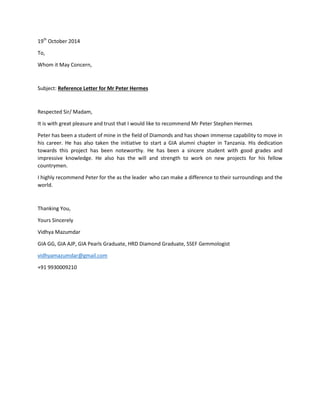 19th
October 2014
To,
Whom it May Concern,
Subject: Reference Letter for Mr Peter Hermes
Respected Sir/ Madam,
It is with great pleasure and trust that I would like to recommend Mr Peter Stephen Hermes
Peter has been a student of mine in the field of Diamonds and has shown immense capability to move in
his career. He has also taken the initiative to start a GIA alumni chapter in Tanzania. His dedication
towards this project has been noteworthy. He has been a sincere student with good grades and
impressive knowledge. He also has the will and strength to work on new projects for his fellow
countrymen.
I highly recommend Peter for the as the leader who can make a difference to their surroundings and the
world.
Thanking You,
Yours Sincerely
Vidhya Mazumdar
GIA GG, GIA AJP, GIA Pearls Graduate, HRD Diamond Graduate, SSEF Gemmologist
vidhyamazumdar@gmail.com
+91 9930009210
 