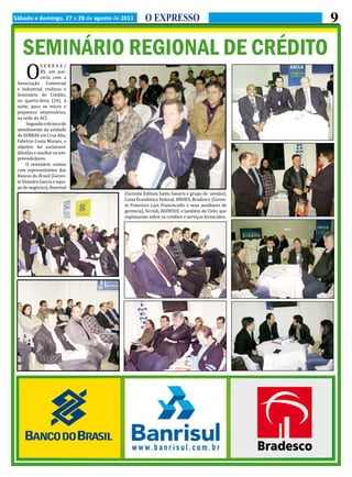 9


   O
Sábado e domingo, 27 e 28 de agosto de 2011      O EXPRESSO


   SEMINÁRIO REGIONAL DE CRÉDITO
            SEBRAE/
            RS, em par-
            ceria com a
 Associação Comercial
 e Industrial, realizou o
 Seminário de Crédito,
 na quarta-feira (24), à
 noite, para os micro e
 pequenos empresários,
 na sede da ACI.
      Segundo o técnico de
 atendimento da unidade
 do SEBRAE em Cruz Alta,
 Fabrício Costa Moraes, o
 objetivo foi esclarecer
 dúvidas e auxiliar os em-
 preendedores.
     O seminário contou
 com representantes dos
 Bancos do Brasil (Geren-
 te Evandro Garcia e equi-
 pe de negócios), Banrisul
                                       (Gerente Edilson Santo Savaris e grupo de vendas),
                                       Caixa Econômica Federal, BNDES, Bradesco (Geren-
                                       te Francisco Luis Franciscatto e seus auxiliares de
                                       gerencia), Sicredi, BADESUL e também da Cielo, que
                                       explanaram sobre os créditos e serviços fornecidos.
 