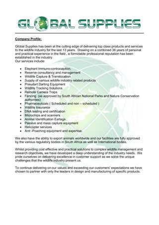 Company Profile:
Global Supplies has been at the cutting edge of delivering top class products and services
to the wildlife industry for the last 13 years. Drawing on a combined 36 years of personal
and practical experience in the field , a formidable professional reputation has been
established in the industry.
Our services include:
 Elephant Immuno-contraception,
 Reserve consultancy and management
 Wildlife Capture & Translocation
 Supply of various wildlife industry related products
 Pneudart Darting Equipment
 Wildlife Tracking Solutions
 Remote Camera Traps
 Fencing (as approved by South African National Parks and Nature Conservation
authorities)
 Pharmaceuticals ( Scheduled and non – scheduled )
 Wildlife Insurance
 DNA testing and certification
 Microchips and scanners
 Animal Identification Eartags
 Passive and mass capture equipment
 Helicopter services
 Anti -Poaching equipment and expertise.
We also have the ability to export animals worldwide and our facilities are fully approved
by the various regulatory bodies in South Africa as well as International bodies.
Whilst providing cost effective and practical solutions to complex wildlife management and
research objectives, we have developed a deep understanding of the industry needs. We
pride ourselves on delivering excellence in customer support as we solve the unique
challenges that the wildlife industry present us.
To continue delivering on our values and exceeding our customers' expectations we have
chosen to partner with only the leaders in design and manufacturing of specific products.
 
