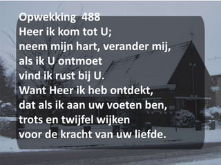 Opwekking  488 Heer ik kom tot U;neem mijn hart, verander mij,als ik U ontmoetvind ik rust bij U.Want Heer ik heb ontdekt,dat als ik aan uw voeten ben,trots en twijfel wijkenvoor de kracht van uw liefde.
