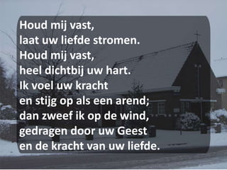 Houd mij vast,laat uw liefde stromen.Houd mij vast,heel dichtbij uw hart.Ik voel uw krachten stijg op als een arend;dan zweef ik op de wind,gedragen door uw Geesten de kracht van uw liefde.