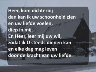 Heer, kom dichterbijdan kan ik uw schoonheid zienen uw liefde voelen,diep in mij.En Heer, leer mij uw wil,zodat ik U steeds dienen kanen elke dag mag levendoor de kracht van uw liefde.
