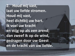 2.   Houd mij vast,laat uw liefde stromen.Houd mij vast,heel dichtbij uw hart.Ik voel uw krachten stijg op als een arend;dan zweef ik op de wind,gedragen door uw Geesten de kracht van uw liefde.