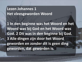 Lezen Johannes 1Het vleesgeworden Woord 1 In den beginne was het Woord en het Woord was bij God en het Woord was God. 2 Dit was in den beginne bij God. 3 Alle dingen zijn door het Woord geworden en zonder dit is geen ding geworden, dat geworden is.