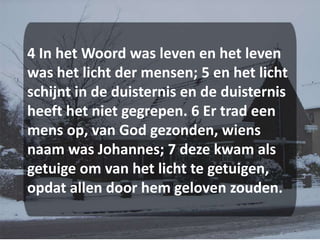 4 In het Woord was leven en het leven was het licht der mensen; 5 en het licht schijnt in de duisternis en de duisternis heeft het niet gegrepen. 6 Er trad een mens op, van God gezonden, wiens naam was Johannes; 7 deze kwam als getuige om van het licht te getuigen, opdat allen door hem geloven zouden.