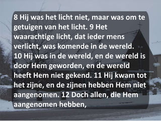 8 Hij was het licht niet, maar was om te getuigen van het licht. 9 Het waarachtige licht, dat ieder mens verlicht, was komende in de wereld. 10 Hij was in de wereld, en de wereld is door Hem geworden, en de wereld heeft Hem niet gekend. 11 Hij kwam tot het zijne, en de zijnen hebben Hem niet aangenomen. 12 Doch allen, die Hem aangenomen hebben, 
