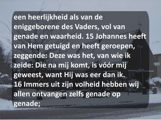een heerlijkheid als van de eniggeborene des Vaders, vol van genade en waarheid. 15 Johannes heeft van Hem getuigd en heeft geroepen, zeggende: Deze was het, van wie ik zeide: Die na mij komt, is vóór mij geweest, want Hij was eer dan ik. 16 Immers uit zijn volheid hebben wij allen ontvangen zelfs genade op genade; 
