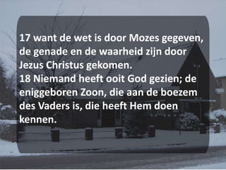 17 want de wet is door Mozes gegeven, de genade en de waarheid zijn door Jezus Christus gekomen. 18 Niemand heeft ooit God gezien; de eniggeboren Zoon, die aan de boezem des Vaders is, die heeft Hem doen kennen.