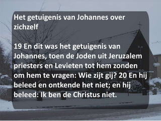 Het getuigenis van Johannes over zichzelf 19 En dit was het getuigenis van Johannes, toen de Joden uit Jeruzalem priesters en Levieten tot hem zonden om hem te vragen: Wie zijt gij? 20 En hij beleed en ontkende het niet; en hij beleed: Ik ben de Christus niet.