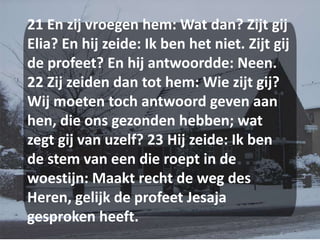 21 En zij vroegen hem: Wat dan? Zijt gij Elia? En hij zeide: Ik ben het niet. Zijt gij de profeet? En hij antwoordde: Neen. 22 Zij zeiden dan tot hem: Wie zijt gij? Wij moeten toch antwoord geven aan hen, die ons gezonden hebben; wat zegt gij van uzelf? 23 Hij zeide: Ik ben de stem van een die roept in de woestijn: Maakt recht de weg des Heren, gelijk de profeet Jesaja gesproken heeft.