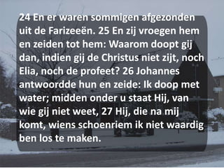 24 En er waren sommigen afgezonden uit de Farizeeën. 25 En zij vroegen hem en zeiden tot hem: Waarom doopt gij dan, indien gij de Christus niet zijt, noch Elia, noch de profeet? 26 Johannes antwoordde hun en zeide: Ik doop met water; midden onder u staat Hij, van wie gij niet weet, 27 Hij, die na mij komt, wiens schoenriem ik niet waardig ben los te maken. 