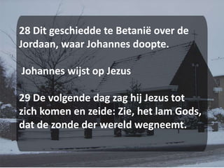 28 Dit geschiedde te Betanië over de Jordaan, waar Johannes doopte. Johannes wijst op Jezus 29 De volgende dag zag hij Jezus tot zich komen en zeide: Zie, het lam Gods, dat de zonde der wereld wegneemt.