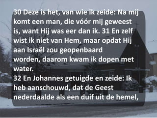 30 Deze is het, van wie ik zeide: Na mij komt een man, die vóór mij geweest is, want Hij was eer dan ik. 31 En zelf wist ik niet van Hem, maar opdat Hij aan Israël zou geopenbaard worden, daarom kwam ik dopen met water. 32 En Johannes getuigde en zeide: Ik heb aanschouwd, dat de Geest nederdaalde als een duif uit de hemel,